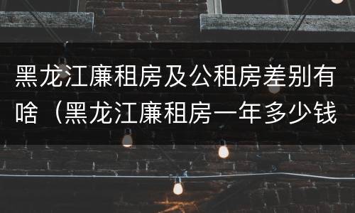 黑龙江廉租房及公租房差别有啥（黑龙江廉租房一年多少钱）