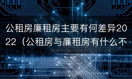公租房廉租房主要有何差异2022（公租房与廉租房有什么不同）