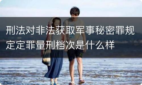 刑法对非法获取军事秘密罪规定定罪量刑档次是什么样