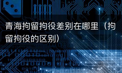 青海拘留拘役差别在哪里（拘留拘役的区别）