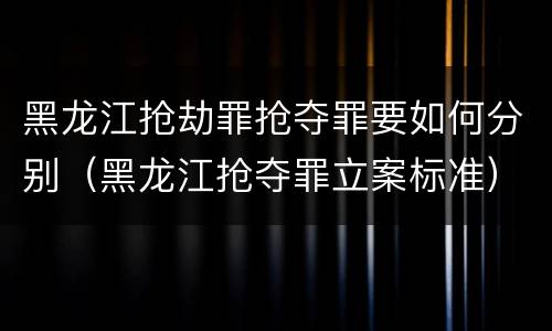 黑龙江抢劫罪抢夺罪要如何分别（黑龙江抢夺罪立案标准）