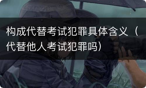 构成代替考试犯罪具体含义（代替他人考试犯罪吗）