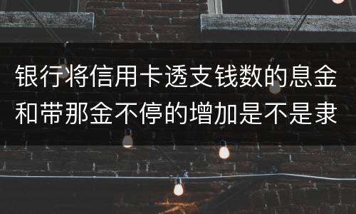 银行将信用卡透支钱数的息金和带那金不停的增加是不是隶属违法或违规