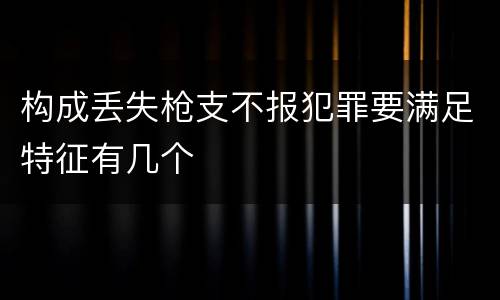 构成丢失枪支不报犯罪要满足特征有几个