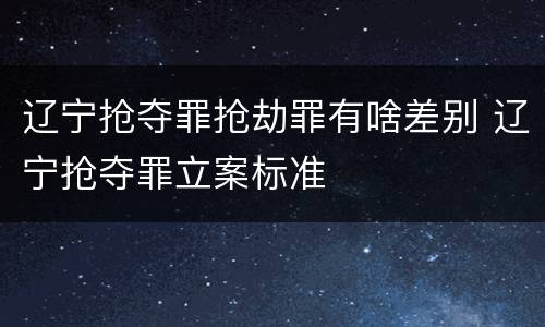 辽宁抢夺罪抢劫罪有啥差别 辽宁抢夺罪立案标准