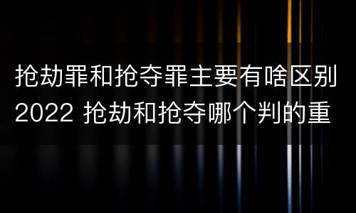 抢劫罪和抢夺罪主要有啥区别2022 抢劫和抢夺哪个判的重