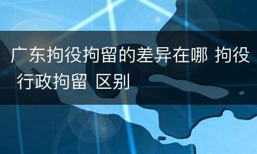 广东拘役拘留的差异在哪 拘役 行政拘留 区别