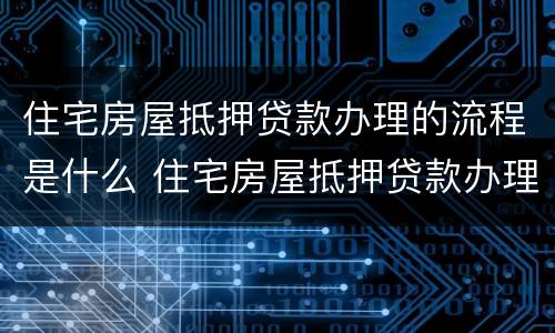 住宅房屋抵押贷款办理的流程是什么 住宅房屋抵押贷款办理的流程是什么呢