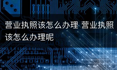 营业执照该怎么办理 营业执照该怎么办理呢