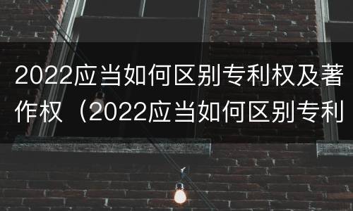 2022应当如何区别专利权及著作权（2022应当如何区别专利权及著作权的等级）