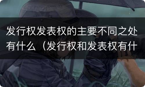 发行权发表权的主要不同之处有什么（发行权和发表权有什么区别）
