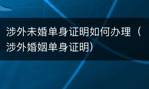 涉外未婚单身证明如何办理（涉外婚姻单身证明）