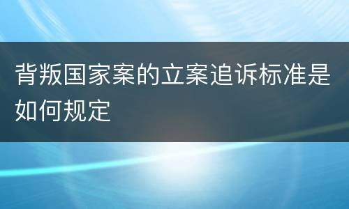 背叛国家案的立案追诉标准是如何规定