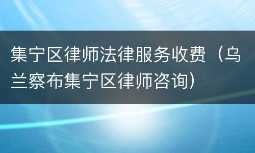 集宁区律师法律服务收费（乌兰察布集宁区律师咨询）