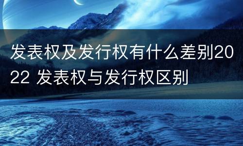 发表权及发行权有什么差别2022 发表权与发行权区别
