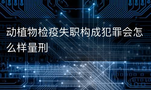 动植物检疫失职构成犯罪会怎么样量刑