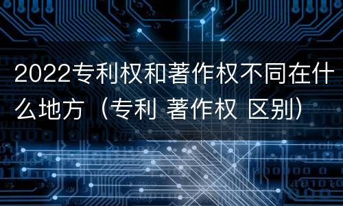 2022专利权和著作权不同在什么地方（专利 著作权 区别）