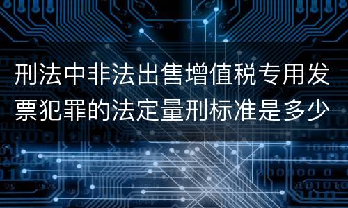 刑法中非法出售增值税专用发票犯罪的法定量刑标准是多少