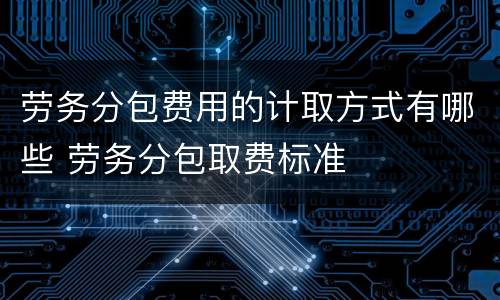 劳务分包费用的计取方式有哪些 劳务分包取费标准