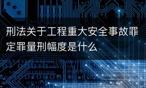 刑法关于工程重大安全事故罪定罪量刑幅度是什么