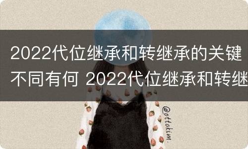 2022代位继承和转继承的关键不同有何 2022代位继承和转继承的关键不同有何区别