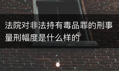 法院对非法持有毒品罪的刑事量刑幅度是什么样的