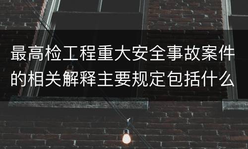 最高检工程重大安全事故案件的相关解释主要规定包括什么