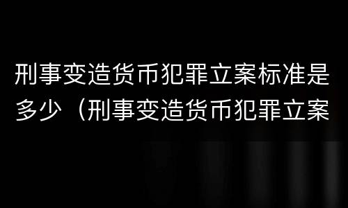刑事变造货币犯罪立案标准是多少（刑事变造货币犯罪立案标准是多少钱）