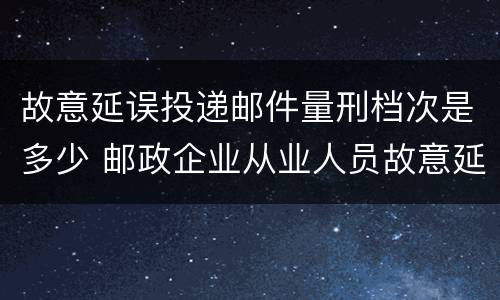 故意延误投递邮件量刑档次是多少 邮政企业从业人员故意延误投递邮件的由什么给予处分