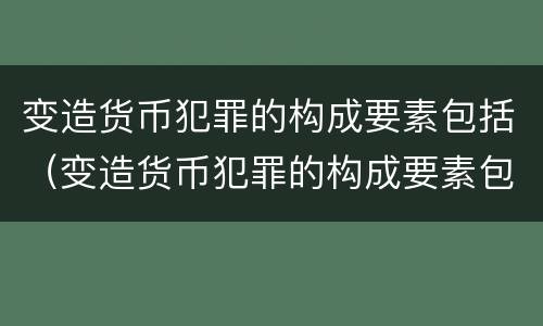 变造货币犯罪的构成要素包括（变造货币犯罪的构成要素包括什么）