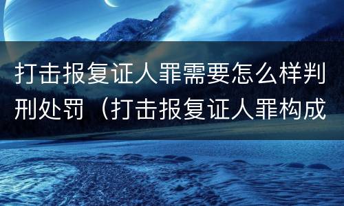 打击报复证人罪需要怎么样判刑处罚（打击报复证人罪构成要件）