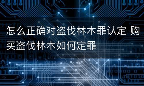 怎么正确对盗伐林木罪认定 购买盗伐林木如何定罪