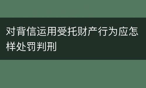 对背信运用受托财产行为应怎样处罚判刑