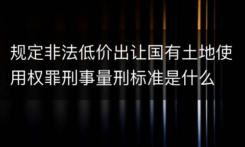 规定非法低价出让国有土地使用权罪刑事量刑标准是什么