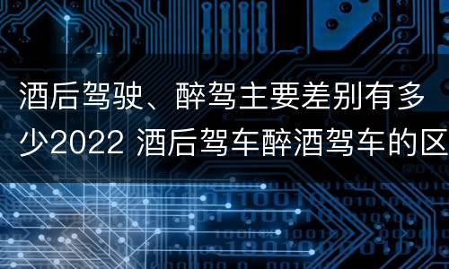 酒后驾驶、醉驾主要差别有多少2022 酒后驾车醉酒驾车的区别