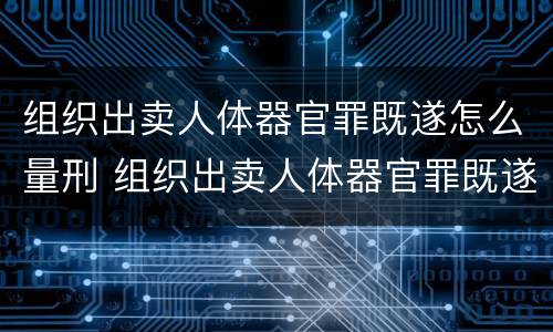 组织出卖人体器官罪既遂怎么量刑 组织出卖人体器官罪既遂怎么量刑的