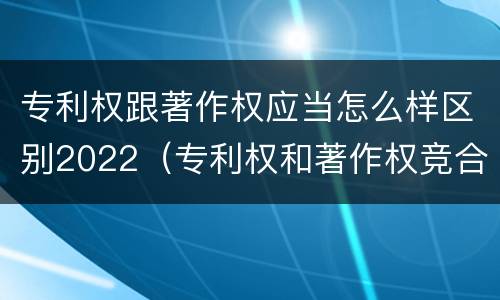 专利权跟著作权应当怎么样区别2022（专利权和著作权竞合）
