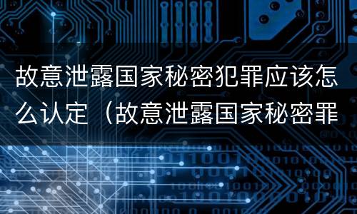故意泄露国家秘密犯罪应该怎么认定（故意泄露国家秘密罪由谁立案）