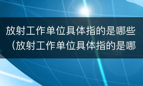 放射工作单位具体指的是哪些（放射工作单位具体指的是哪些单位）