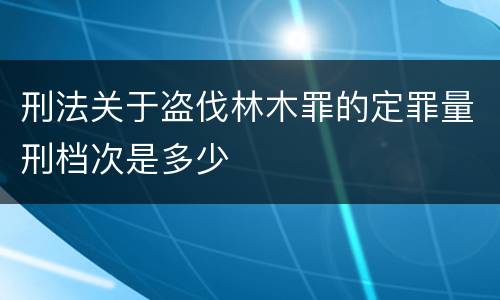 刑法关于盗伐林木罪的定罪量刑档次是多少