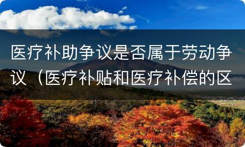医疗补助争议是否属于劳动争议（医疗补贴和医疗补偿的区别）