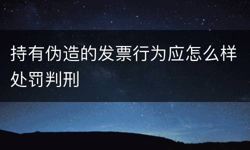 持有伪造的发票行为应怎么样处罚判刑