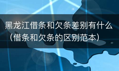 黑龙江借条和欠条差别有什么（借条和欠条的区别范本）