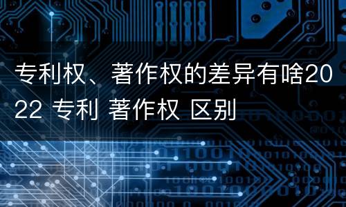 专利权、著作权的差异有啥2022 专利 著作权 区别