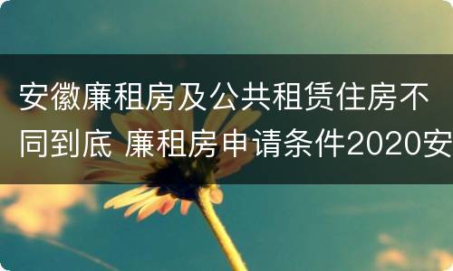 安徽廉租房及公共租赁住房不同到底 廉租房申请条件2020安徽