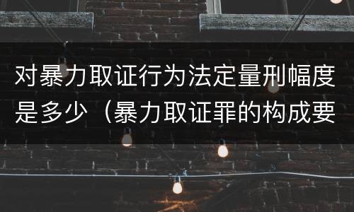 对暴力取证行为法定量刑幅度是多少（暴力取证罪的构成要件）
