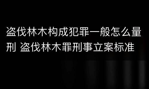 盗伐林木构成犯罪一般怎么量刑 盗伐林木罪刑事立案标准