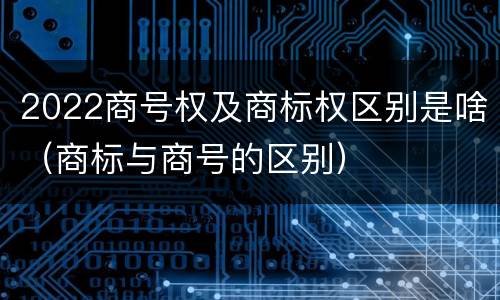 2022商号权及商标权区别是啥（商标与商号的区别）