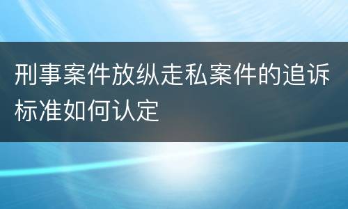 刑事案件放纵走私案件的追诉标准如何认定