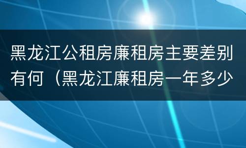 黑龙江公租房廉租房主要差别有何（黑龙江廉租房一年多少钱）